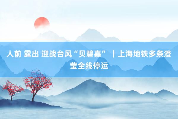 人前 露出 迎战台风“贝碧嘉” ｜上海地铁多条澄莹全线停运