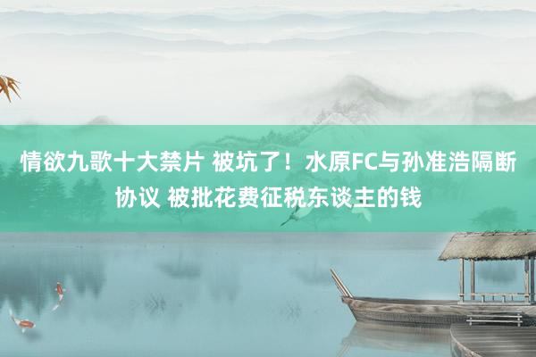 情欲九歌十大禁片 被坑了！水原FC与孙准浩隔断协议 被批花费征税东谈主的钱