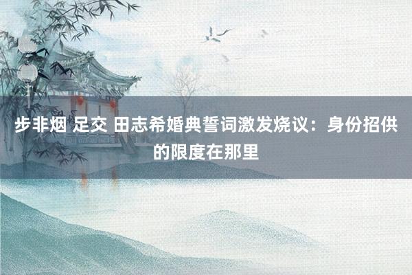 步非烟 足交 田志希婚典誓词激发烧议：身份招供的限度在那里