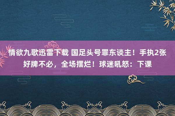 情欲九歌迅雷下载 国足头号罪东谈主！手执2张好牌不必，全场摆烂！球迷吼怒：下课