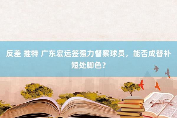 反差 推特 广东宏远签强力督察球员，能否成替补短处脚色？
