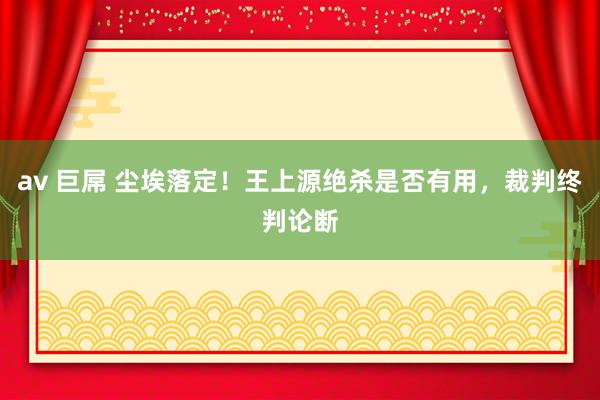 av 巨屌 尘埃落定！王上源绝杀是否有用，裁判终判论断