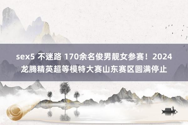 sex5 不迷路 170余名俊男靓女参赛！2024龙腾精英超等模特大赛山东赛区圆满停止