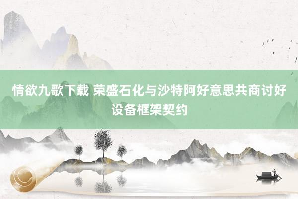 情欲九歌下载 荣盛石化与沙特阿好意思共商讨好设备框架契约