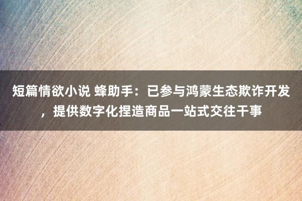 短篇情欲小说 蜂助手：已参与鸿蒙生态欺诈开发，提供数字化捏造商品一站式交往干事