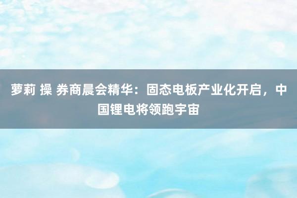 萝莉 操 券商晨会精华：固态电板产业化开启，中国锂电将领跑宇宙