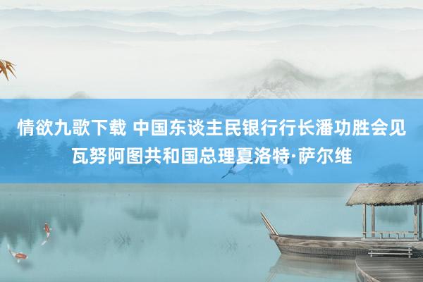 情欲九歌下载 中国东谈主民银行行长潘功胜会见瓦努阿图共和国总理夏洛特·萨尔维