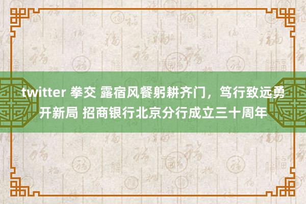 twitter 拳交 露宿风餐躬耕齐门，笃行致远勇开新局 招商银行北京分行成立三十周年