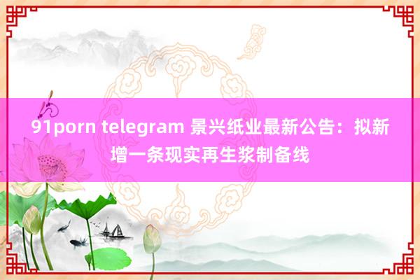 91porn telegram 景兴纸业最新公告：拟新增一条现实再生浆制备线