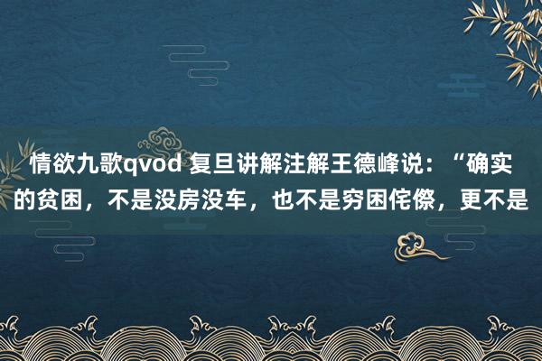 情欲九歌qvod 复旦讲解注解王德峰说：“确实的贫困，不是没房没车，也不是穷困侘傺，更不是