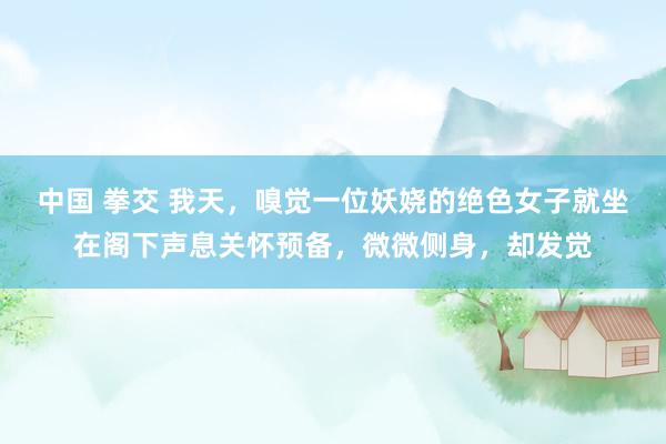 中国 拳交 我天，嗅觉一位妖娆的绝色女子就坐在阁下声息关怀预备，微微侧身，却发觉