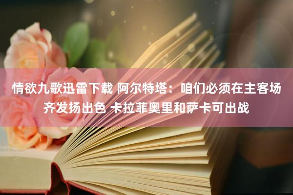 情欲九歌迅雷下载 阿尔特塔：咱们必须在主客场齐发扬出色 卡拉菲奥里和萨卡可出战
