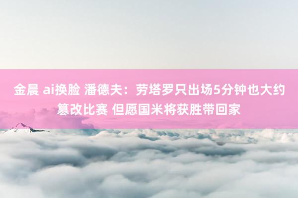金晨 ai换脸 潘德夫：劳塔罗只出场5分钟也大约篡改比赛 但愿国米将获胜带回家