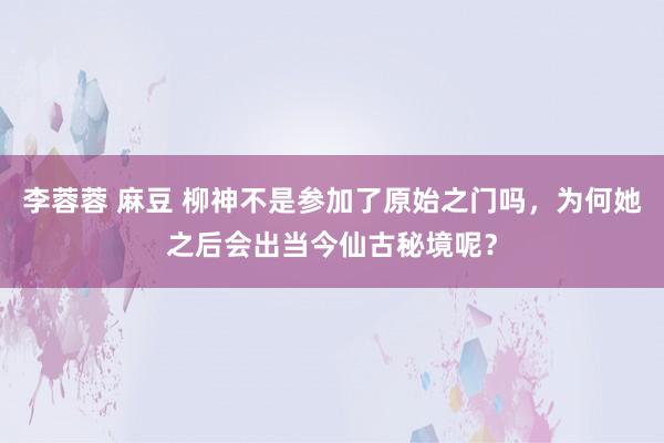 李蓉蓉 麻豆 柳神不是参加了原始之门吗，为何她之后会出当今仙古秘境呢？