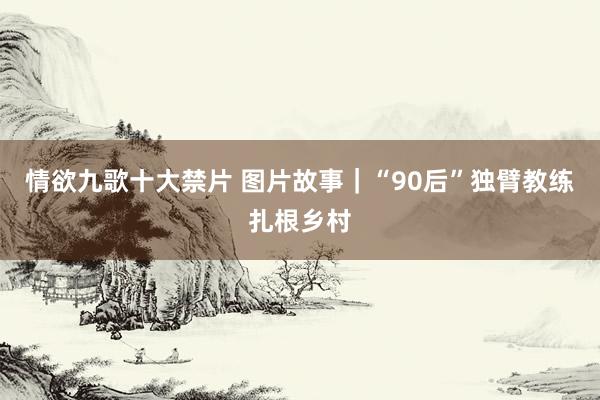 情欲九歌十大禁片 图片故事｜“90后”独臂教练扎根乡村