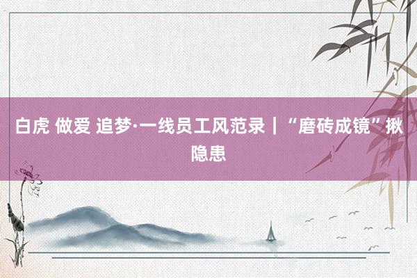 白虎 做爱 追梦·一线员工风范录｜“磨砖成镜”揪隐患