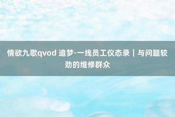 情欲九歌qvod 追梦·一线员工仪态录｜与问题较劲的维修群众
