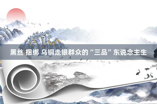 黑丝 捆绑 乌铜走银群众的“三品”东说念主生