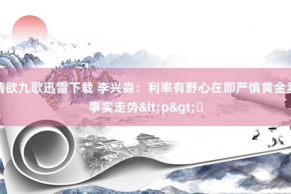 情欲九歌迅雷下载 李兴淼：利率有野心在即严慎黄金卖事实走势<p>​