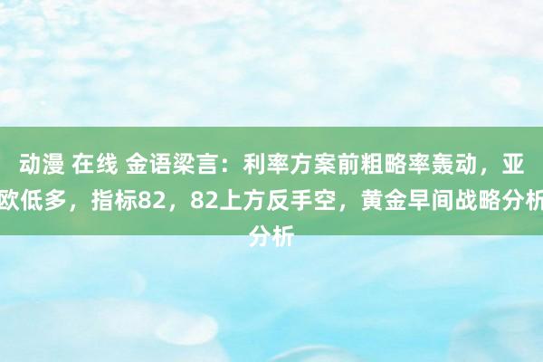 动漫 在线 金语梁言：利率方案前粗略率轰动，亚欧低多，指标82，82上方反手空，黄金早间战略分析