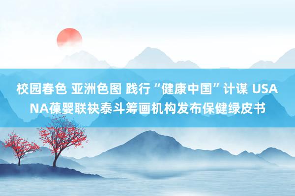 校园春色 亚洲色图 践行“健康中国”计谋 USANA葆婴联袂泰斗筹画机构发布保健绿皮书