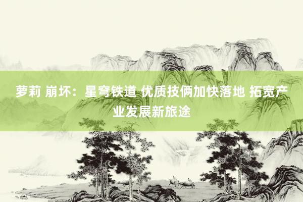 萝莉 崩坏：星穹铁道 优质技俩加快落地 拓宽产业发展新旅途