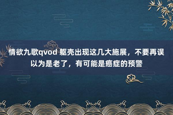 情欲九歌qvod 躯壳出现这几大施展，不要再误以为是老了，有可能是癌症的预警