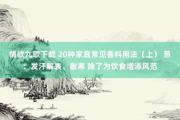 情欲九歌下载 20种家庭常见香料用法（上） 葱：发汗解表、散寒 除了为饮食增添风范