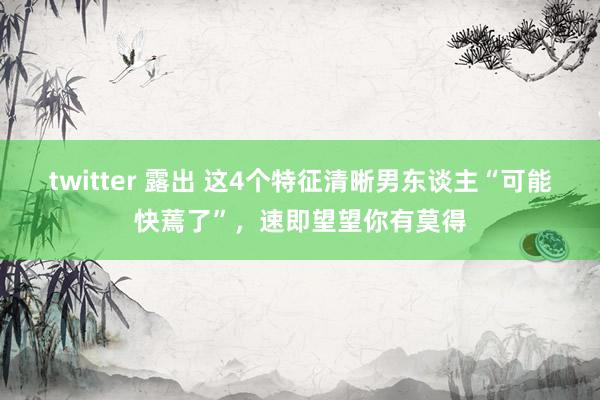 twitter 露出 这4个特征清晰男东谈主“可能快蔫了”，速即望望你有莫得