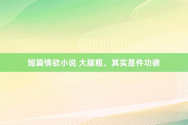 短篇情欲小说 大腿粗，其实是件功德