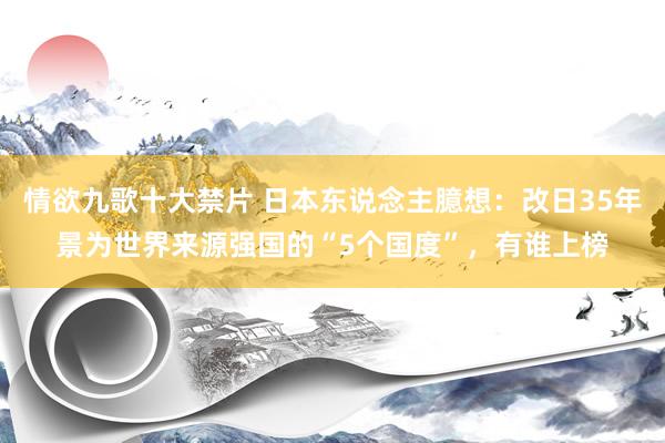 情欲九歌十大禁片 日本东说念主臆想：改日35年景为世界来源强国的“5个国度”，有谁上榜