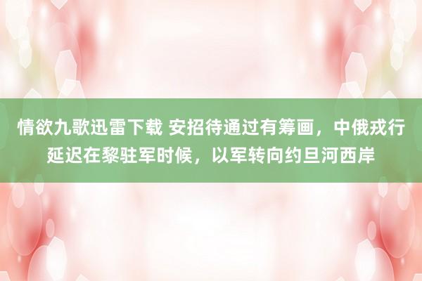 情欲九歌迅雷下载 安招待通过有筹画，中俄戎行延迟在黎驻军时候，以军转向约旦河西岸