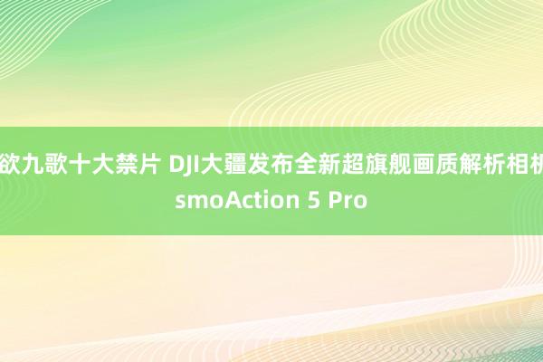 情欲九歌十大禁片 DJI大疆发布全新超旗舰画质解析相机OsmoAction 5 Pro