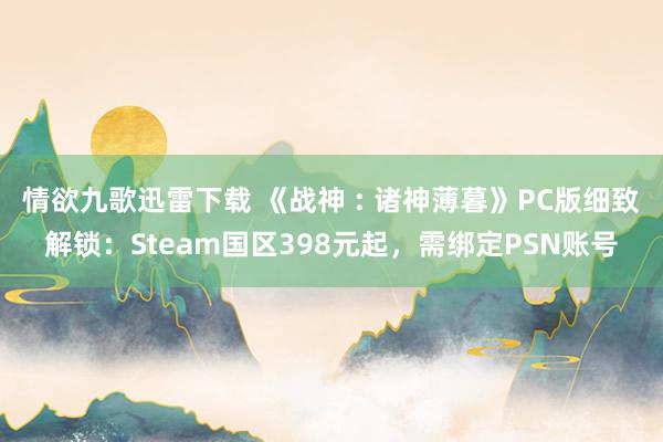 情欲九歌迅雷下载 《战神 : 诸神薄暮》PC版细致解锁：Steam国区398元起，需绑定PSN账号