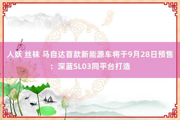 人妖 丝袜 马自达首款新能源车将于9月28日预售：深蓝SL03同平台打造