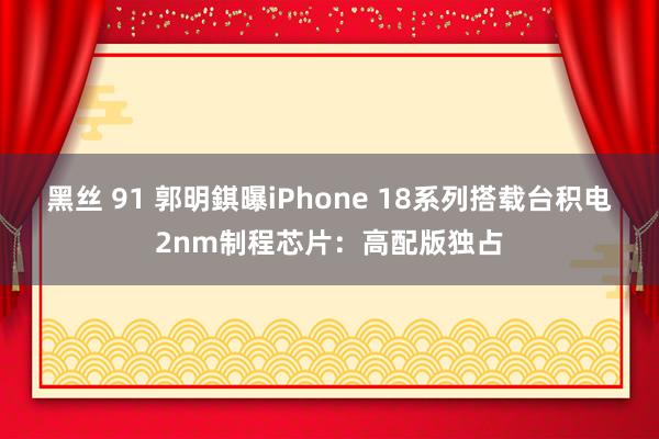 黑丝 91 郭明錤曝iPhone 18系列搭载台积电2nm制程芯片：高配版独占