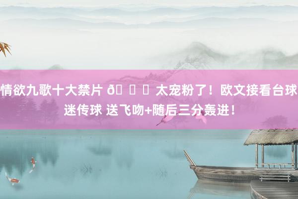 情欲九歌十大禁片 😍太宠粉了！欧文接看台球迷传球 送飞吻+随后三分轰进！