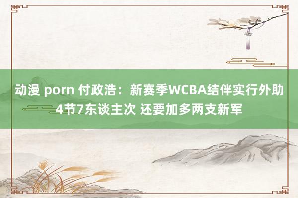 动漫 porn 付政浩：新赛季WCBA结伴实行外助4节7东谈主次 还要加多两支新军