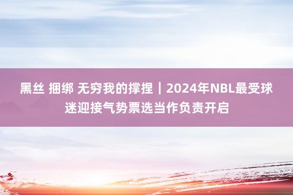 黑丝 捆绑 无穷我的撑捏｜2024年NBL最受球迷迎接气势票选当作负责开启