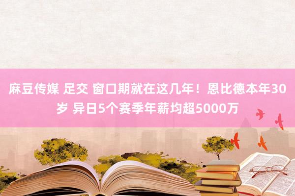 麻豆传媒 足交 窗口期就在这几年！恩比德本年30岁 异日5个赛季年薪均超5000万