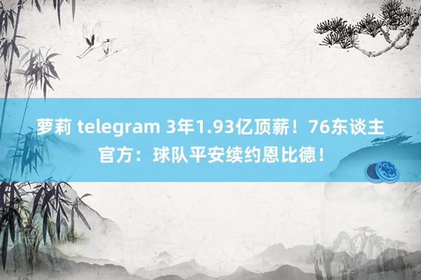 萝莉 telegram 3年1.93亿顶薪！76东谈主官方：球队平安续约恩比德！
