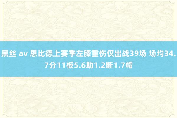 黑丝 av 恩比德上赛季左膝重伤仅出战39场 场均34.7分11板5.6助1.2断1.7帽