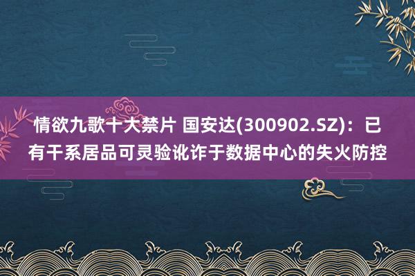 情欲九歌十大禁片 国安达(300902.SZ)：已有干系居品可灵验讹诈于数据中心的失火防控