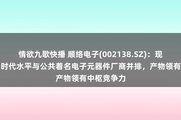情欲九歌快播 顺络电子(002138.SZ)：现在公司产物时代水平与公共着名电子元器件厂商并排，产物领有中枢竞争力