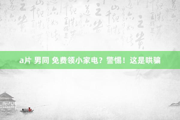 a片 男同 免费领小家电？警惕！这是哄骗