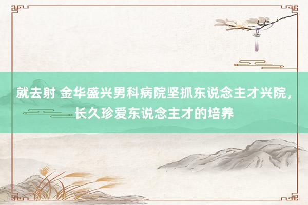 就去射 金华盛兴男科病院坚抓东说念主才兴院，长久珍爱东说念主才的培养