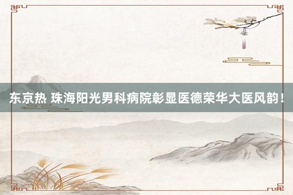 东京热 珠海阳光男科病院彰显医德荣华大医风韵！