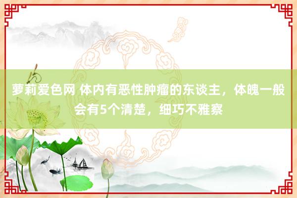 萝莉爱色网 体内有恶性肿瘤的东谈主，体魄一般会有5个清楚，细巧不雅察