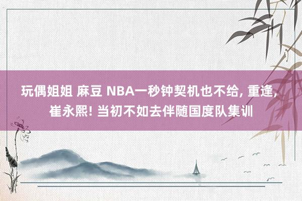 玩偶姐姐 麻豆 NBA一秒钟契机也不给， 重逢， 崔永熙! 当初不如去伴随国度队集训