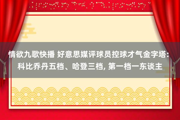 情欲九歌快播 好意思媒评球员控球才气金字塔: 科比乔丹五档、哈登三档， 第一档一东谈主